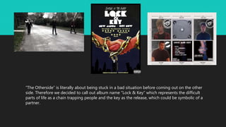 “The Otherside” is literally about being stuck in a bad situation before coming out on the other
side. Therefore we decided to call out album name “Lock & Key” which represents the difficult
parts of life as a chain trapping people and the key as the release, which could be symbolic of a
partner.
 