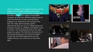 Both our digipak and magazine advert use the
image of two people holding hands whilst
entwined in a chain, this common imagery sets
the album apart and is easily recognisable.
However we used two different experiences to
show the diversity of pain and that being
trapped is an experience that everyone can
feel. The video demonstrates painful
experiences that can occur in relationships, for
example a break up, infidelity and death, which
is shown in the penultimate shot of our lead
singer at a grave. The final shot, the picture of
the partner being put into the photo album
shows that all painful experiences can be
healed and you can come out on the other
side.
 