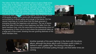The colour of the video uses dimmed colours to give a bleak sense
to the video. In the happy moments, like when Charlie is with his
girlfriend we used the sun to give an optimistic and happy sense, to
the point where it is almost blinding, through the use of lens flares.
At the end of the video the colour scheme is far bleaker, the black
and red of the bands outfit connotes misery and depression as is a
commonly used colour in rock music videos. One of the final shots
of the grave, is grey in the centre with the gravestone, but
surrounded by a vibrant yellow and orange of the leaves, this has
several meanings as it could show that the bleak greyness is
emerging through the happiness and optimism. The use of leaves
that have fallen of the trees is how happiness has fallen from the
band members lives, onto the same level as the depressing colour of
the gravestone. It then cuts to a shot where the gravestone takes up
a large part of the screen, showing the ever growing darkness of the
band members lives.
Another example of the warm lighting in the shots with the photo
album, although the photo album and Christians outfit is black, is
bathed in warm, golden light. The closing of the album is
representative of Christian pulling through, and that better times are
coming
 