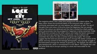 The magazine advert uses a deep blue background with a black outline. The
Navy colour shows the emotional depth of the song and video, as blue is
commonly associated with not only sadness, but optimism as well. The use of
the gold chain and colour of the arms show the happiness that can prevail,
however the colours are darkened and the chain is locked by a black padlock,
which demonstrates that the protagonist’s happiness is being restrained. Finally
the White text contrasts to the other colours and makes the band’s name and
album the most eye catching thing on the poster, so the audience will
remember the names. It is also a symbol of good, like angels. This would
suggest that the band are perceived as good, amongst the darker content of the
advert, and may connect to the teenage demographic, who typically struggle to
find themselves amongst the stresses of growing up. The Digipak uses black and
grey backgrounds, which is conventional of a rock album. The Digipak also uses
the same white text to be eye-catching in a store and memorable for the
audience.
 