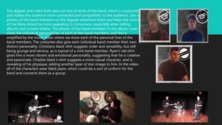 The digipak and video both also use lots of shots of the band, which is voyeuristic
and makes the audience more connected and sympathetic to the audience. Use of
photos of the band members on the digipak advertises them and helps the Journal
of the Many brand be more appealing to consumers, especially when selling
albums and concert tickets. The photos of the band members in the album cover
show the individual personalities of each of the band members, and this is
amplified by the music video where we show each of the personal lives of the
band members. The costumes also give each individual band member their own
distinct personality, Christians black shirt suggests order and sensibility, but still
being grunge and serious, as is typical of a rock band member. Ryan’s red shirt
gives him a more vibrant and emotional personality, suggesting that he is creative
and passionate. Charlies black t-shirt suggests a more casual character, and is
revealing of his physique, adding another layer of star-image to him. In the video
all of the characters wear black jeans, which could be a sort of uniform for the
band and connects them as a group.
 