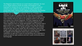 The Magazine advert features our social network addresses. As most
of our target audience would use twitter and Instagram it was
important to include this on our marketing, in order to grow and
connect to our audience. If we grow our fan base online we can
access them easily, sharing future releases and advertise merchandise
for free to an audience that is guaranteed to be interested. The
digipak does not have social networks which was a mistake as it is
important to gain this audience from as many sources as possible,
and if someone has bothered to buy the album they are likely to buy
more. Another thing we used on our magazine advert is the ratings
and reviews from several magazines. The three magazines we used
were the magazines we included in our potential magazine post.
These magazines have our target demographic and if someone sees a
good review from a magazine that is about music they like they are
likely to buy our music. The ratings are gold, a colour that connotes
being the best, like a gold medal. Buy also putting the name of the
single in gold we imply that the reviews are crowning the single. Both
the digipak and the Magazine advert have a parent advisory
notification as well, this is more of a formal thing, but is important to
ensure we get the right audience and don’t cause controversy about
bad language.
 