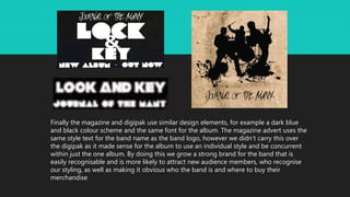 Finally the magazine and digipak use similar design elements, for example a dark blue
and black colour scheme and the same font for the album. The magazine advert uses the
same style text for the band name as the band logo, however we didn't carry this over
the digipak as it made sense for the album to use an individual style and be concurrent
within just the one album. By doing this we grow a strong brand for the band that is
easily recognisable and is more likely to attract new audience members, who recognise
our styling, as well as making it obvious who the band is and where to buy their
merchandise
 