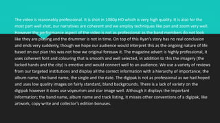 The video is reasonably professional. It is shot in 1080p HD which is very high quality. It is also for the
most part well shot, our narratives are coherent and we employ techniques like pan and zoom very well.
However the performance aspect of the video is not as professional as the band members do not look
like they are playing and the drummer is not in time. On top of this Ryan’s story has no real conclusion
and ends very suddenly, though we hope our audience would interpret this as the ongoing nature of life
based on our plan this was not how we original foresaw it. The magazine advert is highly professional, it
uses coherent font and colouring that is smooth and well selected, in addition to this the imagery (the
locked hands and the city) is emotive and would connect well to an audience. We use a variety of reviews
from our targeted institutions and display all the correct information with a hierarchy of importance; the
album name, the band name, the single and the date. The digipak is not as professional as we had hoped
and uses low quality images on fairly standard, bland backgrounds. There is a lack of variety on the
digipak however it does use voyeurism and star image well. Although it displays the important
information; the band name, album name and track listing, it misses other conventions of a digipak, like
artwork, copy write and collector’s edition bonuses.
 