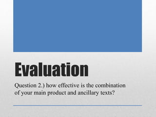 Evaluation
Question 2.) how effective is the combination
of your main product and ancillary texts?
 