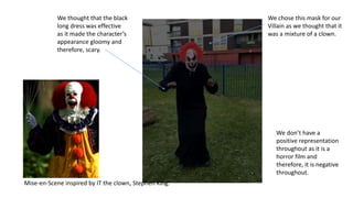We chose this mask for our
Villain as we thought that it
was a mixture of a clown.
We thought that the black
long dress was effective
as it made the character’s
appearance gloomy and
therefore, scary.
Mise-en-Scene inspired by IT the clown, Stephen King.
We don’t have a
positive representation
throughout as it is a
horror film and
therefore, it is negative
throughout.
 