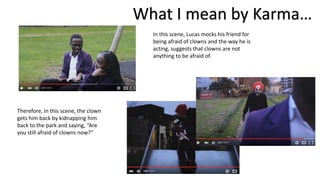 In this scene, Lucas mocks his friend for
being afraid of clowns and the way he is
acting, suggests that clowns are not
anything to be afraid of.
What I mean by Karma…
Therefore, in this scene, the clown
gets him back by kidnapping him
back to the park and saying, “Are
you still afraid of clowns now?”
 