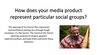 The opening of our horror film represents
overconfidence putting you through tough
situations -it's like karma. The moral of this horror
opening could be to respect people's
experiences/fears and help them overcome these
obstacles.
How does your media product
represent particular social groups?
 