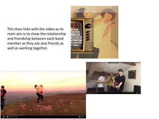This then links with the video as its
main aim is to show the relationship
and friendship between each band
member as they are also friends as
well as working together.
 