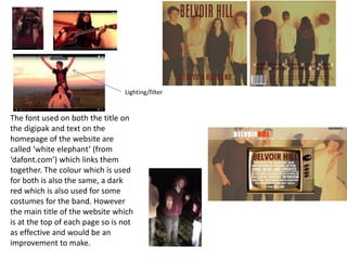 The font used on both the title on
the digipak and text on the
homepage of the website are
called ‘white elephant’ (from
‘dafont.com’) which links them
together. The colour which is used
for both is also the same, a dark
red which is also used for some
costumes for the band. However
the main title of the website which
is at the top of each page so is not
as effective and would be an
improvement to make.
Lighting/filter
 