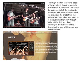 The image used on the ‘news’ page
of the website is from the same gig
that features in the video. This allows
the audience to link the music with
what their own experience would be
like at a gig as the photo from the
website has been taken by a member
of the audience then sent through
social media. This also then
encourages the audience to buy
tickets for the tour which are on sale
on the website.
 