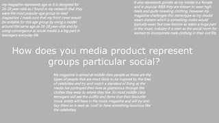How does you media product represent
groups particular social?
my magazine represents age as it is designed for
16-18 year-olds as I found in my research that they
were the most popular age group to read
magazines. I made sure that my front cover would
be suitable for this age group by using a model
around the same age as 16-18 year-olds and by
using convergence as social media is a big part in
teenagers everyday life.
It also represents gender as my model is a female
and in popular R&B they are known to wear high
heels and quite revealing clothing. However my
magazine challenges this stereotype as my model
wears trainers which is something males would
typically wear, but now fashion as taken a huge part
in the music industry it is seen as the social norm for
women to incorporate male clothing in their out fits.
My magazine is aimed at middle class people as these are the
types of people that are most likely to be inspired by the lives
of celebrities and try and match a standard of living as the
media has portrayed their lives as glamorous through the
clothes they wear to where they live. So most middle class
teenagers will see the outfits and items that their favourite
music artists will have in the music magazine and will try and
buy them as is seen as 'cool' to have something luxurious like
the celebrities.
 