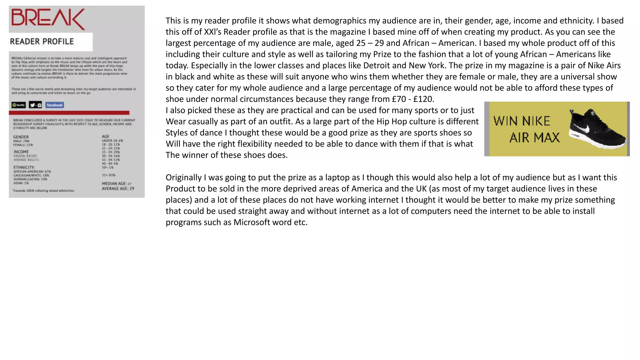 This is my reader profile it shows what demographics my audience are in, their gender, age, income and ethnicity. I based
this off of XXl’s Reader profile as that is the magazine I based mine off of when creating my product. As you can see the
largest percentage of my audience are male, aged 25 – 29 and African – American. I based my whole product off of this
including their culture and style as well as tailoring my Prize to the fashion that a lot of young African – Americans like
today. Especially in the lower classes and places like Detroit and New York. The prize in my magazine is a pair of Nike Airs
in black and white as these will suit anyone who wins them whether they are female or male, they are a universal show
so they cater for my whole audience and a large percentage of my audience would not be able to afford these types of
shoe under normal circumstances because they range from £70 - £120.
I also picked these as they are practical and can be used for many sports or to just
Wear casually as part of an outfit. As a large part of the Hip Hop culture is different
Styles of dance I thought these would be a good prize as they are sports shoes so
Will have the right flexibility needed to be able to dance with them if that is what
The winner of these shoes does.
Originally I was going to put the prize as a laptop as I though this would also help a lot of my audience but as I want this
Product to be sold in the more deprived areas of America and the UK (as most of my target audience lives in these
places) and a lot of these places do not have working internet I thought it would be better to make my prize something
that could be used straight away and without internet as a lot of computers need the internet to be able to install
programs such as Microsoft word etc.
 