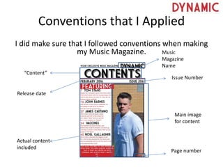 Conventions that I Applied
I did make sure that I followed conventions when making
my Music Magazine. Music
Magazine
Name
Issue Number
Release date
“Content”
Actual content
included
Main image
for content
Page number
 