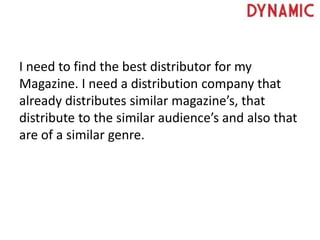 I need to find the best distributor for my
Magazine. I need a distribution company that
already distributes similar magazine’s, that
distribute to the similar audience’s and also that
are of a similar genre.
 