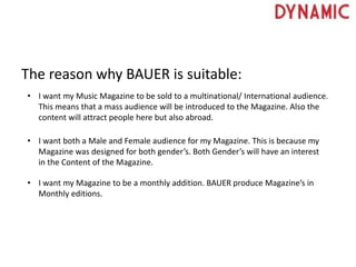 The reason why BAUER is suitable:
• I want my Music Magazine to be sold to a multinational/ International audience.
This means that a mass audience will be introduced to the Magazine. Also the
content will attract people here but also abroad.
• I want both a Male and Female audience for my Magazine. This is because my
Magazine was designed for both gender’s. Both Gender’s will have an interest
in the Content of the Magazine.
• I want my Magazine to be a monthly addition. BAUER produce Magazine’s in
Monthly editions.
 