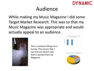 Audience
While making my Music Magazine I did some
Target Market Research. This was so that my
Music Magazine was appropriate and would
actually appeal to an audience.
This is someone filling out a
Survey. This means that I
can find out what it was
that is wanted from my
Magazine.
 