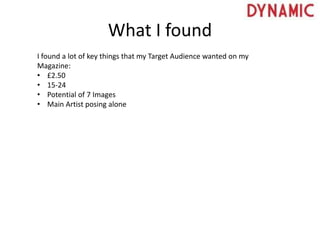 What I found
I found a lot of key things that my Target Audience wanted on my
Magazine:
• £2.50
• 15-24
• Potential of 7 Images
• Main Artist posing alone
 