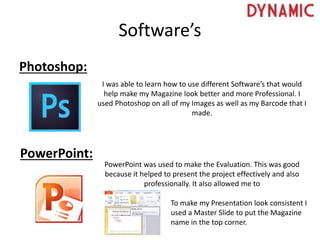 Software’s
Photoshop:
PowerPoint:
I was able to learn how to use different Software’s that would
help make my Magazine look better and more Professional. I
used Photoshop on all of my Images as well as my Barcode that I
made.
PowerPoint was used to make the Evaluation. This was good
because it helped to present the project effectively and also
professionally. It also allowed me to
To make my Presentation look consistent I
used a Master Slide to put the Magazine
name in the top corner.
 