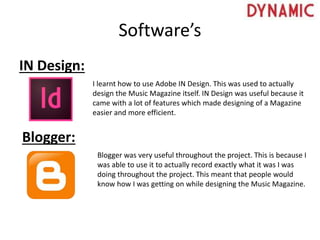 Software’s
IN Design:
I learnt how to use Adobe IN Design. This was used to actually
design the Music Magazine itself. IN Design was useful because it
came with a lot of features which made designing of a Magazine
easier and more efficient.
Blogger:
Blogger was very useful throughout the project. This is because I
was able to use it to actually record exactly what it was I was
doing throughout the project. This meant that people would
know how I was getting on while designing the Music Magazine.
 