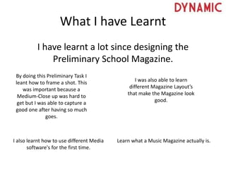 What I have Learnt
I have learnt a lot since designing the
Preliminary School Magazine.
By doing this Preliminary Task I
leant how to frame a shot. This
was important because a
Medium-Close up was hard to
get but I was able to capture a
good one after having so much
goes.
I was also able to learn
different Magazine Layout’s
that make the Magazine look
good.
I also learnt how to use different Media
software's for the first time.
Learn what a Music Magazine actually is.
 