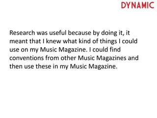 Research was useful because by doing it, it
meant that I knew what kind of things I could
use on my Music Magazine. I could find
conventions from other Music Magazines and
then use these in my Music Magazine.
 