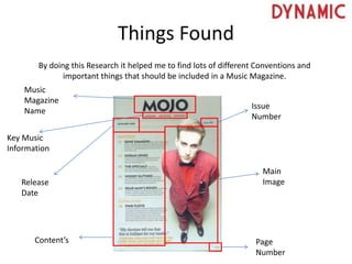 Things Found
By doing this Research it helped me to find lots of different Conventions and
important things that should be included in a Music Magazine.
Issue
Number
Main
Image
Page
Number
Content’s
Release
Date
Music
Magazine
Name
Key Music
Information
 