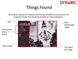 Things Found
By doing this Research it helped me to find lots of different Conventions and
important things that should be included in a Music Magazine.
Main
Double page
image
Text about
the Image
Main Article
Introduction
to the
Article
Title
 