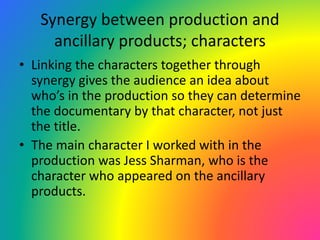 Synergy between production and
ancillary products; characters
• Linking the characters together through
synergy gives the audience an idea about
who’s in the production so they can determine
the documentary by that character, not just
the title.
• The main character I worked with in the
production was Jess Sharman, who is the
character who appeared on the ancillary
products.
 