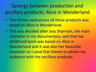 Synergy between production and
ancillary products; Alice in Wonderland
• The theme used across all these products was
based on Alice in Wonderland.
• This was decided after Jess Sharman, the main
character in my documentary, said that her
childhood book was based on Alice in
Wonderland and it was also her favourite
character so I used that theme to attract my
audience with the ancillary products.
 