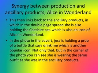 Synergy between production and
ancillary products; Alice in Wonderland
• This then links back to the ancillary products, in
which in the double page spread she is also
holding the Cheshire cat, which is also an icon of
Alice in Wonderland.
• In the photo in the advert, jess is holding a prop
of a bottle that says drink me which is another
popular icon. Not only that, but in the corner of
the photo you can see she is wearing the same
outfit as she was in the ancillary products.
 