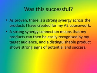 Was this successful?
• As proven, there is a strong synergy across the
products I have created for my A2 coursework.
• A strong synergy connection means that my
products can then be easily recognised by my
target audience, and a distinguishable product
shows strong signs of potential and success.
 