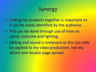 Synergy
• Linking my products together is important so
it can be easily identified by the audience.
• This can be done through use of mise en
scene, costume and lighting.
• Editing and sound is irrelevant as this can only
be applied to my video production, not my
advert and double page spread.
 