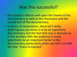Was this successful?
• This product reflects well upon the theme of the
documentary as well as the characters and the
overall feel of the documentary.
• In terms of conventions, there isn’t really
anything you can show it to be an expository
documentary, but the fact that Jess is dressed up
in the ancillary tells the audience it could
potentially be an important factor to the
documentary, particularly when you link it in with
the title “Dress to Express”.
 