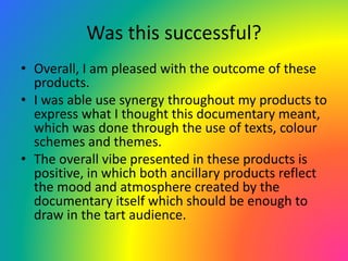 Was this successful?
• Overall, I am pleased with the outcome of these
products.
• I was able use synergy throughout my products to
express what I thought this documentary meant,
which was done through the use of texts, colour
schemes and themes.
• The overall vibe presented in these products is
positive, in which both ancillary products reflect
the mood and atmosphere created by the
documentary itself which should be enough to
draw in the tart audience.
 