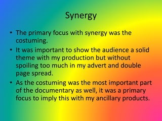 Synergy
• The primary focus with synergy was the
costuming.
• It was important to show the audience a solid
theme with my production but without
spoiling too much in my advert and double
page spread.
• As the costuming was the most important part
of the documentary as well, it was a primary
focus to imply this with my ancillary products.
 