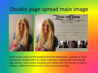Double page spread main image
Based on the colours of the background of the photoshoot, I created an colour
scheme that worked with it to create a calming an relaxing feel to the double
page spread. I used browns and greys and worked with this scheme, as well as
adding in additional features such as the camera lenses flare.
 