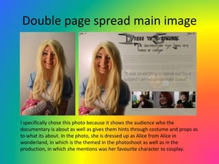 Double page spread main image
I specifically chose this photo because it shows the audience who the
documentary is about as well as gives them hints through costume and props as
to what its about. In the photo, she is dressed up as Alice from Alice in
wonderland, in which is the themed in the photoshoot as well as in the
production, in which she mentions was her favourite character to cosplay.
 