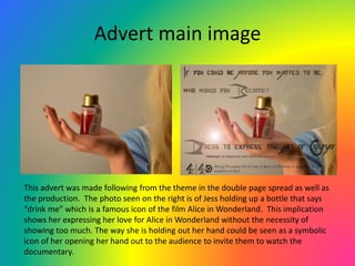 Advert main image
This advert was made following from the theme in the double page spread as well as
the production. The photo seen on the right is of Jess holding up a bottle that says
“drink me” which is a famous icon of the film Alice in Wonderland. This implication
shows her expressing her love for Alice in Wonderland without the necessity of
showing too much. The way she is holding out her hand could be seen as a symbolic
icon of her opening her hand out to the audience to invite them to watch the
documentary.
 