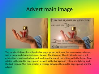 Advert main image
This product follows from the double page spread as it uses the same colour scheme,
text scheme and character icon as before. The theme of Alice in Wonderland is still
evident here as already discussed, and also the use of the editing with the lenses flare
relates to the double page spread, as well as the background colour and lighting and
the text colours. This then creates a synergy between the double page spread and the
advert.
 