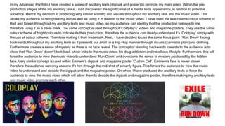 In my Advanced Portfolio I have created a series of ancillary texts (digipak and poster) to promote my main video. Within the pre-
production stages of the my ancillary tasks, I had discovered the significance of a media texts appearance, in relation to potential
audience. Hence my decision in producing very similar scenery and visuals throughout my ancillary task and the music video. This
allows my audience to recognise my text as well as using it in relation to the music video. I have used the exact same colour scheme of
Red and Green throughout my ancillary texts and music video, so my audience can identify that the production belongs to me,
therefore using it as a trade mark. The same concept is used throughout ‘Coldplay’s’ videos and magazine posters. They use the same
colour scheme of bright colours to indicate its their production, therefore the audience can clearly understand it’s ‘Coldplay’ simply with
the use of colour scheme. Therefore making it their trademark. Next, I have decided to use the same focus point (‘Run Down’ facing
backwards)throughout my ancillary texts as it presents our artist in a Hip-Hop manner through visuals (cannabis plant)and clothing.
Furthermore creates a sense of mystery as there is no face reveal. The concept of standing backwards towards to the audience is to
show that ‘Run Down’ doesn’t look back which links to the music video; his drug addiction and rebellious lifestyle. Furthermore, this will
force the audience to view the music video to understand ‘Run Down’ and overcome the sense of mystery produced by the hidden
face. Very similar concept is used within Eminem’s digipak and magazine poster ‘Curtain Call’. Eminem’s face is never shown
therefore the audience can only assume it's him through the mid-shot of a manly figure. This forces the audience to view the music
video to understand and decode the digipak and the magazine poster. On whole I have produced the ancillary texts to force the
audience to view the music video which will allow them to decode the digipak and magazine poster, therefore making my ancillary texts
and music video promote each other.
 