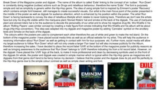 Break Down of the Magazine poster and digipak - The name of the album is called 'Exile' linking to the concept of an ‘outlaw’. 'Run Down'
is constantly doing negative (outlaw) actions such as Drugs and rebellious behaviour, therefore the name 'Exile'. The font is purposely
simple and red as simplicity is generic within the Hip-Hop genre. The idea of using simple font is inspired by Eminem's poster 'Recovery'
which contains simple font however, still manages to create successful visuals. Our artist is the main focus point of the poster presented in
the middle of the poster as well as digipak for audience attention, which is enhanced by his position within the poster. The artist 'Run
Down' is facing backwards to convey the idea of rebellious lifestyle which relates to never looking back. Therefore we don't see the artists
face but only his drug life visible within the marijuana plant,'Stoned Riders' hat and smoke at the back of the digipak. The use of marijuana
plant and stoned riders hat is for the audience to decode the personality of our artist and to show his negative drug life. Wiz Khalifa in his
album ‘Rolling Papers’ uses similar concept by creating a male figure from smoke indicating that Wiz Khalifa and his album will be about
drugs (Hip-Hop convention). This idea was adapted into my digipak and magazine poster by adding ‘Cannabis’ symbol on the ancillary
texts and Smoke on the back of the digipak.
The colours within the posters are used to complement each other therefore the use of white and green to make the red stand. On the
bottom of the magazine poster I have placed social media links as well as an official website for my artist. This will help the audience in
receiving information about 'Run Down' as well as getting in contact with him for tour purposes etc. Further more, social media will allow
my target audience to follow 'Run Down' which will not only create a larger 'Fan base' but will also increase publicity for the Album,
therefore increasing the sales. I have decided to place the record label 'UVR' at the bottom of the magazine poster for publicity reasons as
well as bringing awareness to the audience that 'Run Down' belongs to 'UVR' therefore indicating his from a hit record label. However, on
the digipak I have placed the ‘UVR’ logo at the back, to make it more professional and clean by decreasing symbols used on the front of
the digipak.On whole, the poster and digipak was created in simple manner which is typical within the Hip-Hop genre as magazines and
digipaks from that genre don't tend to be fancy hence my decision. I believe that the poster and the digipak does its job and fits perfectly to
the Hip-Hop genre due to the simple colour contrast as well as simple clean writing and font.
 