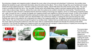 By producing a digipak and magazine poster it allowed the music video to be produced and advertised. Furthermore, the ancillary texts
allowed the audience to gain some brief information about the artist and the album. This is shown through the use of symbols and visuals
linked with drugs stated previously. Therefore creating a dominant reading (Stuart Hall) about the artist and the music video. The use of
drugs is conveyed through the use of the ‘cannabis’ symbol which will straight away create a dominant reading that the artist and the
music video is about drugs. However, without the music video the audience are unable to decode the meaning fully. Therefore forcing
them to watch the video and then understand that the dominant reading is that drugs are negative, hence our artist being constantly lonely
etc. Lastly, through the use of synergy the digipak and magazine poster work together by having the same visuals. In both of the ancillary
texts ‘Run Down’ is facing backwards therefore making the ancillary texts more recognisable for the audience. Also through the use of
drug symbols such as the ‘cannabis’ plant and ‘Stoned Riders’ hat, furthermore helping in creating the final outcome being the video.
Synergy was used so the audience can understand and relate to the magazine poster and the digipak therefore promoting the music
video. Hence, the use of the same concept throughout my ancillary texts. I believe that my ancillary texts are successful as they promote
the music video by forcing the audience to view the music video to understand the storyline and decode the meaning of the whole
production. Even though the digipak and magazine poster are simple they still manage to create emotions of mystery and encourage the
audience to view the music video. Therefore, the ancillary texts fulfill their job.
The scene taken
from the music
video used for the
digipak and
magazine poster. By
viewing the music
video the audience
can understand
what’s going on in
the digipak and
magazine poster.
 