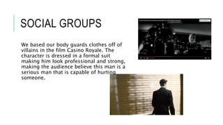 SOCIAL GROUPS
We based our body guards clothes off of
villains in the film Casino Royale. The
character is dressed in a formal suit
making him look professional and strong,
making the audience believe this man is a
serious man that is capable of hurting
someone.
 