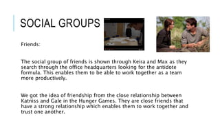 SOCIAL GROUPS
Friends:
The social group of friends is shown through Keira and Max as they
search through the office headquarters looking for the antidote
formula. This enables them to be able to work together as a team
more productively.
We got the idea of friendship from the close relationship between
Katniss and Gale in the Hunger Games. They are close friends that
have a strong relationship which enables them to work together and
trust one another.
 