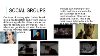 SOCIAL GROUPS
Our idea of having spies/rebels break
into a headquarters came from several
different spy thriller films such as the
Bourne Identity and Divergent. This is
where we got the inspiration for Keira
wearing minimal makeup and our
spies wearing black.
We used dark lighting for our
thriller and black and white for
our flash back as we had
inspiration from films such as
seven and face off. This is the
most typical lighting for a thriller
as it adds mystery and tension.
 
