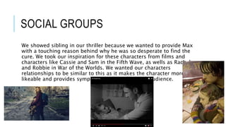 SOCIAL GROUPS
We showed sibling in our thriller because we wanted to provide Max
with a touching reason behind why he was so desperate to find the
cure. We took our inspiration for these characters from films and
characters like Cassie and Sam in the Fifth Wave, as wells as Rachel
and Robbie in War of the Worlds. We wanted our characters
relationships to be similar to this as it makes the character more
likeable and provides sympathy for them from the audience.
 