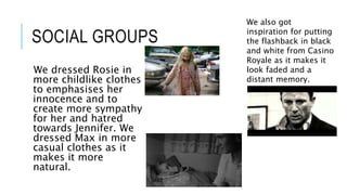 SOCIAL GROUPS
We dressed Rosie in
more childlike clothes
to emphasises her
innocence and to
create more sympathy
for her and hatred
towards Jennifer. We
dressed Max in more
casual clothes as it
makes it more
natural.
We also got
inspiration for putting
the flashback in black
and white from Casino
Royale as it makes it
look faded and a
distant memory.
 