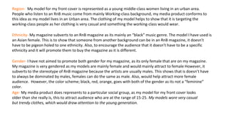 Region- My model for my front cover is represented as a young middle-class women living in an urban area.
People who listen to an RnB music come from mainly Working-class background, my media product conforms to
this idea as my model lives in an Urban area. The clothing of my model helps to show that it is targeting the
working-class people as her clothing is very casual and something the working-class would wear.
Ethnicity- My magazine subverts to an RnB magazine as its mainly an “black” music genre. The model I have used is
an Asian female. This is to show that someone from another background can be in an RnB magazine, it doesn’t
have to be pigeon holed to one ethnicity. Also, to encourage the audience that it doesn’t have to be a specific
ethnicity and it will promote them to buy the magazine as it is different.
Gender- I have not aimed to promote both gender for my magazine, as its only female that are on my magazine.
My magazine is very gendered as my models are mainly female and would mainly attract to female However, it
subverts to the stereotype of RnB magazine because the artists are usually males. This shows that is doesn’t have
to always be dominated by males, females can do the same as male. Also, would help attract more female
audience. However, the color scheme; black, red, orange, goes with both of the gender as its not a “feminine”
color.
Age- My media product does represents to a particular social group, as my model for my front cover looks
older than she really is, this to attract audience who are at the range of 15-25. My models wore very casual
but trendy clothes, which would draw attention to the young generation.
 