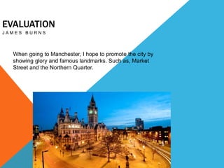 EVALUATION
J A M E S B U R N S
When going to Manchester, I hope to promote the city by
showing glory and famous landmarks. Such as, Market
Street and the Northern Quarter.
 
